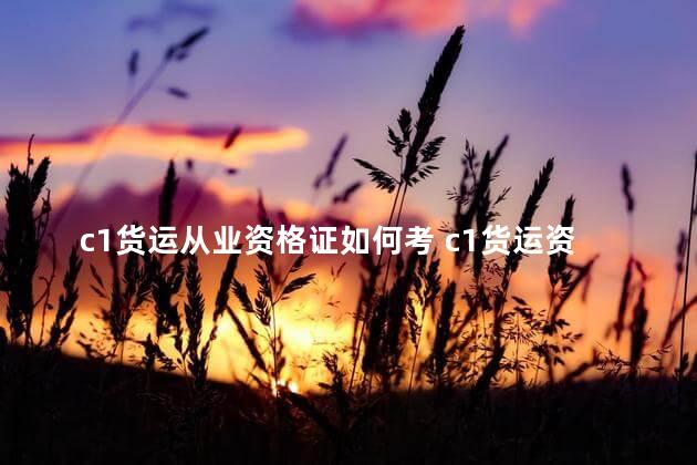 c1货运从业资格证如何考 c1货运资格证取消了吗